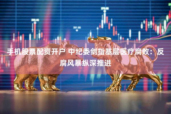 手机股票配资开户 中纪委剑指基层医疗腐败：反腐风暴纵深推进