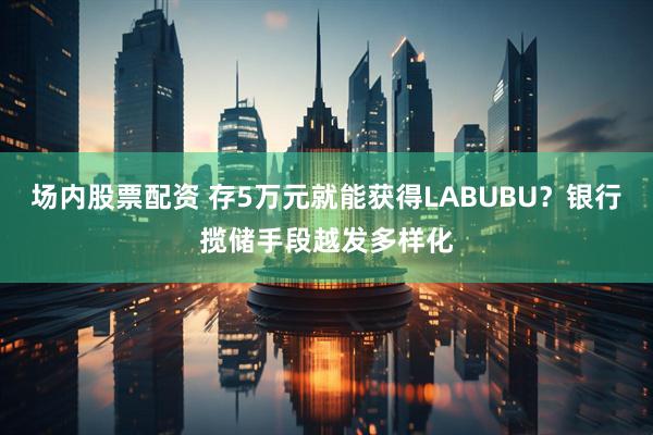 场内股票配资 存5万元就能获得LABUBU？银行揽储手段越发多样化