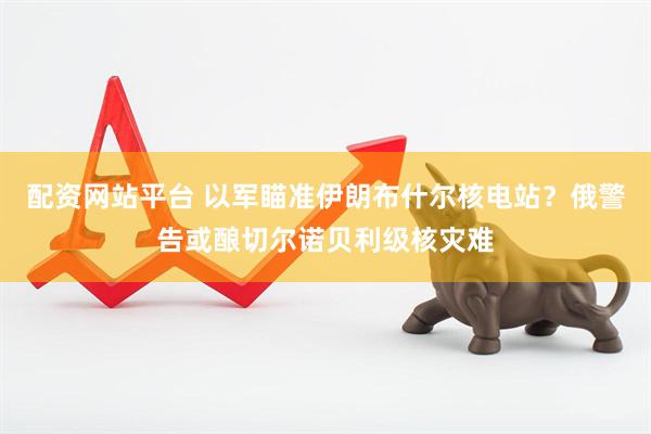 配资网站平台 以军瞄准伊朗布什尔核电站？俄警告或酿切尔诺贝利级核灾难