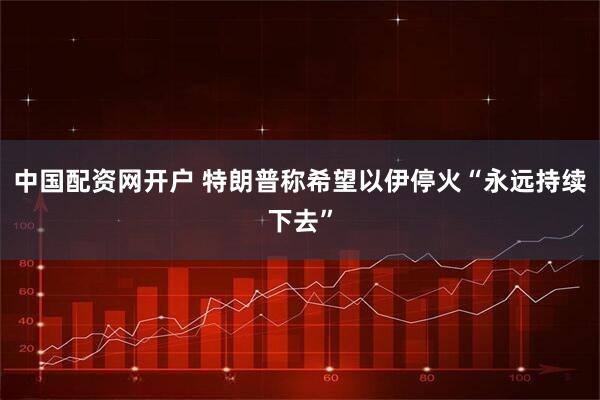 中国配资网开户 特朗普称希望以伊停火“永远持续下去”