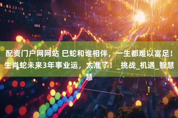 配资门户网网站 巳蛇和谁相伴，一生都难以富足！生肖蛇未来3年事业运，太准了！_挑战_机遇_智慧