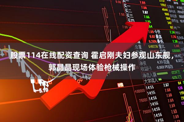 股票114在线配资查询 霍启刚夫妇参观山东舰，郭晶晶现场体验枪械操作