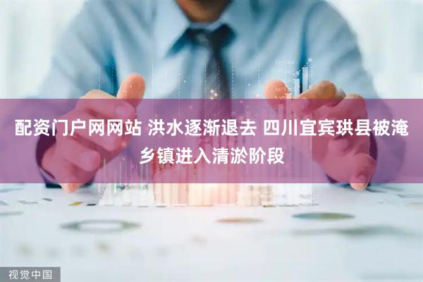 配资门户网网站 洪水逐渐退去 四川宜宾珙县被淹乡镇进入清淤阶段
