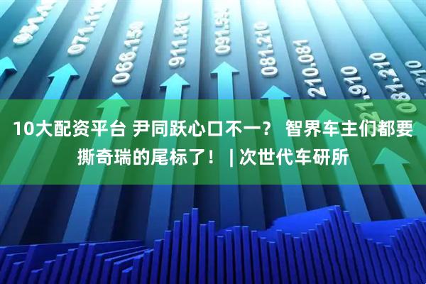 10大配资平台 尹同跃心口不一？ 智界车主们都要撕奇瑞的尾标了！ | 次世代车研所