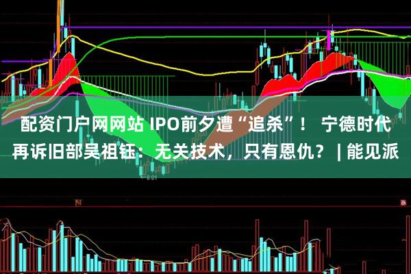 配资门户网网站 IPO前夕遭“追杀”！ 宁德时代再诉旧部吴祖钰：无关技术，只有恩仇？ | 能见派