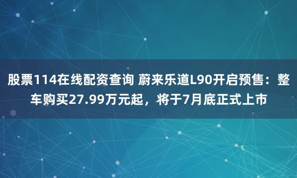 股票114在线配资查询 蔚来乐道L90开启预售：整车购买27.99万元起，将于7月底正式上市