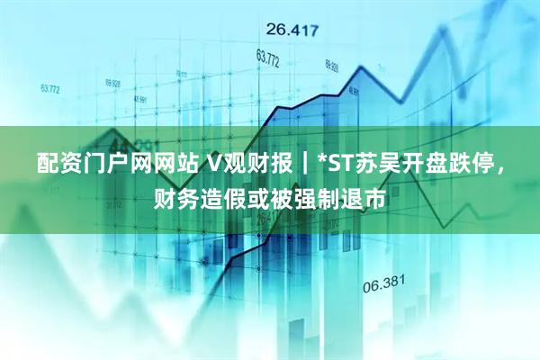 配资门户网网站 V观财报｜*ST苏吴开盘跌停，财务造假或被强制退市