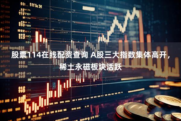 股票114在线配资查询 A股三大指数集体高开，稀土永磁板块活跃