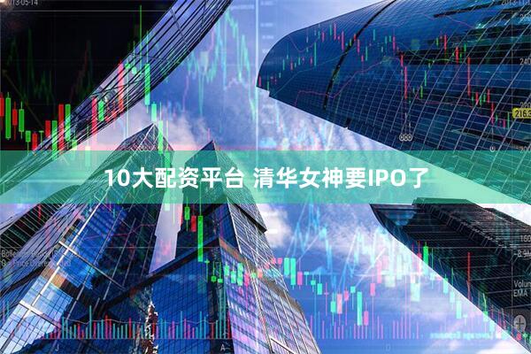 10大配资平台 清华女神要IPO了