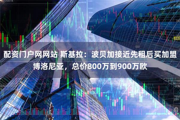 配资门户网网站 斯基拉：波贝加接近先租后买加盟博洛尼亚，总价800万到900万欧