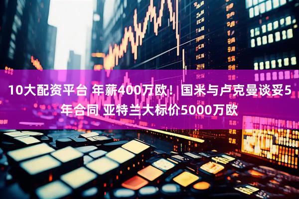 10大配资平台 年薪400万欧！国米与卢克曼谈妥5年合同 亚特兰大标价5000万欧