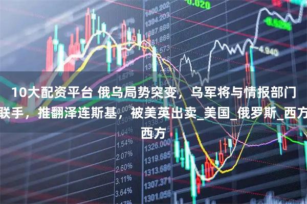 10大配资平台 俄乌局势突变，乌军将与情报部门联手，推翻泽连斯基，被美英出卖_美国_俄罗斯_西方