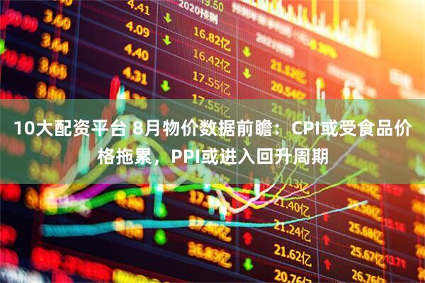 10大配资平台 8月物价数据前瞻：CPI或受食品价格拖累，PPI或进入回升周期