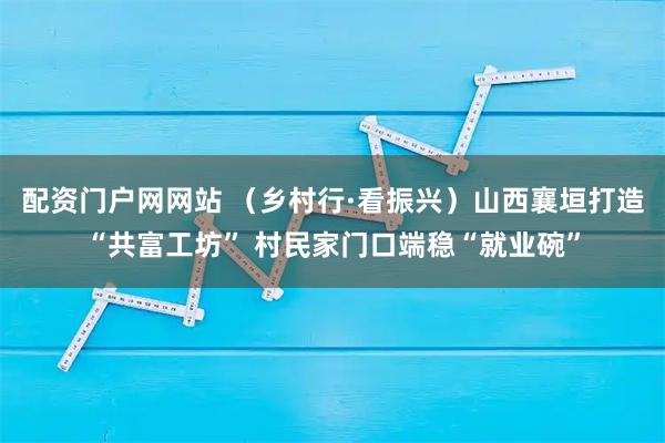 配资门户网网站 （乡村行·看振兴）山西襄垣打造“共富工坊” 村民家门口端稳“就业碗”