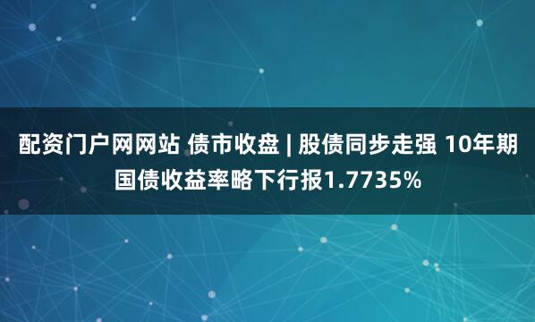 配资门户网网站 债市收盘 | 股债同步走强 10年期国债收益率略下行报1.7735%