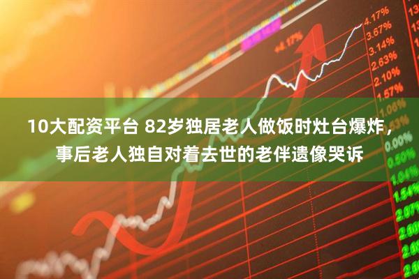 10大配资平台 82岁独居老人做饭时灶台爆炸，事后老人独自对着去世的老伴遗像哭诉