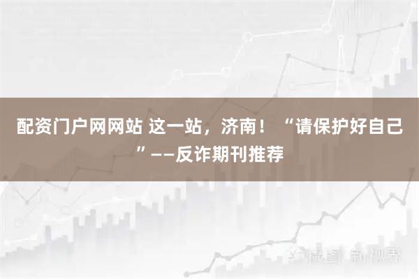 配资门户网网站 这一站，济南！ “请保护好自己”——反诈期刊推荐